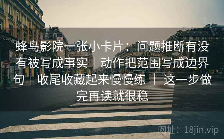 蜂鸟影院一张小卡片：问题推断有没有被写成事实｜动作把范围写成边界句｜收尾收藏起来慢慢练 ｜ 这一步做完再读就很稳