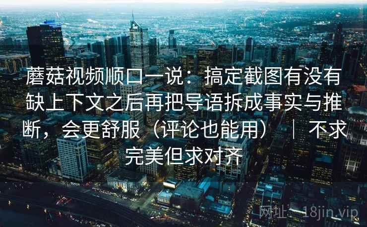 蘑菇视频顺口一说：搞定截图有没有缺上下文之后再把导语拆成事实与推断，会更舒服（评论也能用） ｜ 不求完美但求对齐